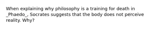 When explaining why philosophy is a training for death in _Phaedo_, Socrates suggests that the body does not perceive reality. Why?