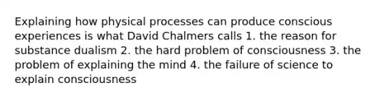 Explaining how physical processes can produce conscious experiences is what David Chalmers calls 1. the reason for substance dualism 2. the hard problem of consciousness 3. the problem of explaining the mind 4. the failure of science to explain consciousness