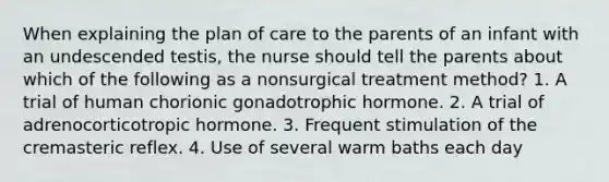 When explaining the plan of care to the parents of an infant with an undescended testis, the nurse should tell the parents about which of the following as a nonsurgical treatment method? 1. A trial of human chorionic gonadotrophic hormone. 2. A trial of adrenocorticotropic hormone. 3. Frequent stimulation of the cremasteric reflex. 4. Use of several warm baths each day