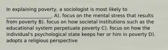 In explaining poverty, a sociologist is most likely to ___________________. A). focus on the mental stress that results from poverty B). focus on how societal institutions such as the educational system perpetuate poverty C). focus on how the individual's psychological state keeps her or him in poverty D). adopts a religious perspective