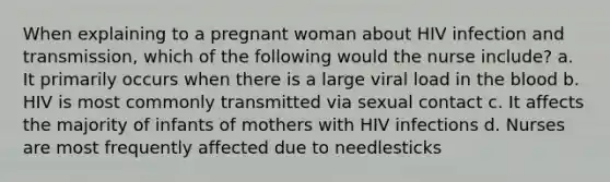 When explaining to a pregnant woman about HIV infection and transmission, which of the following would the nurse include? a. It primarily occurs when there is a large viral load in the blood b. HIV is most commonly transmitted via sexual contact c. It affects the majority of infants of mothers with HIV infections d. Nurses are most frequently affected due to needlesticks