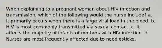 When explaining to a pregnant woman about HIV infection and transmission, which of the following would the nurse include? a. It primarily occurs when there is a large viral load in the blood. b. HIV is most commonly transmitted via sexual contact. c. It affects the majority of infants of mothers with HIV infection. d. Nurses are most frequently affected due to needlesticks.