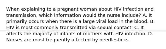 When explaining to a pregnant woman about HIV infection and transmission, which information would the nurse include? A. It primarily occurs when there is a large viral load in the blood. B. HIV is most commonly transmitted via sexual contact. C. It affects the majority of infants of mothers with HIV infection. D. Nurses are most frequently affected by needlesticks.