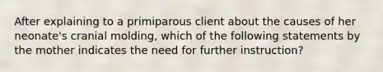 After explaining to a primiparous client about the causes of her neonate's cranial molding, which of the following statements by the mother indicates the need for further instruction?