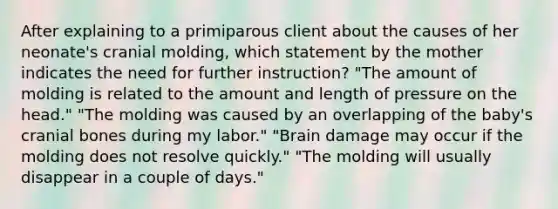 After explaining to a primiparous client about the causes of her neonate's cranial molding, which statement by the mother indicates the need for further instruction? "The amount of molding is related to the amount and length of pressure on the head." "The molding was caused by an overlapping of the baby's cranial bones during my labor." "Brain damage may occur if the molding does not resolve quickly." "The molding will usually disappear in a couple of days."