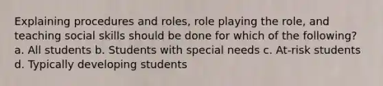 Explaining procedures and roles, role playing the role, and teaching social skills should be done for which of the following? a. All students b. Students with special needs c. At-risk students d. Typically developing students