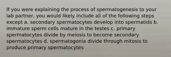 If you were explaining the process of spermatogenesis to your lab partner, you would likely include all of the following steps except a. secondary spermatocytes develop into spermatids b. immature sperm cells mature in the testes c. primary spermatocytes divide by meiosis to become secondary spermatocytes d. spermatogonia divide through mitosis to produce primary spermatocytes