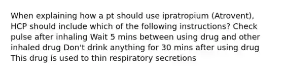 When explaining how a pt should use ipratropium (Atrovent), HCP should include which of the following instructions? Check pulse after inhaling Wait 5 mins between using drug and other inhaled drug Don't drink anything for 30 mins after using drug This drug is used to thin respiratory secretions