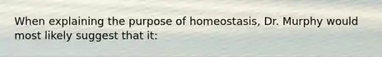 When explaining the purpose of homeostasis, Dr. Murphy would most likely suggest that it: