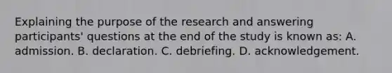 Explaining the purpose of the research and answering participants' questions at the end of the study is known as: A. admission. B. declaration. C. debriefing. D. acknowledgement.