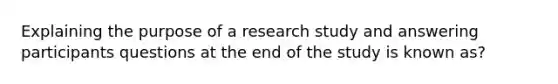 Explaining the purpose of a research study and answering participants questions at the end of the study is known as?