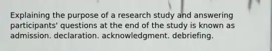 Explaining the purpose of a research study and answering participants' questions at the end of the study is known as admission. declaration. acknowledgment. debriefing.