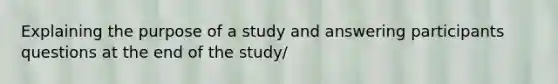 Explaining the purpose of a study and answering participants questions at the end of the study/