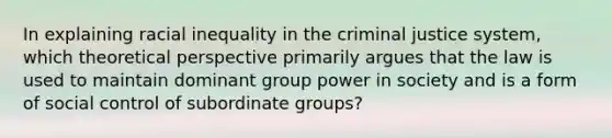 In explaining racial inequality in the criminal justice system, which theoretical perspective primarily argues that the law is used to maintain dominant group power in society and is a form of social control of subordinate groups?