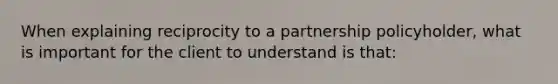 When explaining reciprocity to a partnership policyholder, what is important for the client to understand is that: