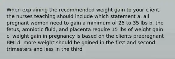 When explaining the recommended weight gain to your client, the nurses teaching should include which statement a. all pregnant women need to gain a minimum of 25 to 35 lbs b. the fetus, amniotic fluid, and placenta require 15 lbs of weight gain c. weight gain in pregnancy is based on the clients prepregnant BMI d. more weight should be gained in the first and second trimesters and less in the third