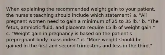 When explaining the recommended weight gain to your patient, the nurse's teaching should include which statement? a. "All pregnant women need to gain a minimum of 25 to 35 lb." b. "The fetus, amniotic fluid, and placenta require 15 lb of weight gain." c. "Weight gain in pregnancy is based on the patient's prepregnant body mass index." d. "More weight should be gained in the first and second trimesters and less in the third."