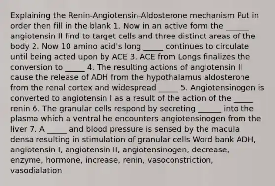 Explaining the Renin-Angiotensin-Aldosterone mechanism Put in order then fill in the blank 1. Now in an active form the ______ angiotensin II find to target cells and three distinct areas of the body 2. Now 10 amino acid's long _____ continues to circulate until being acted upon by ACE 3. ACE from Longs finalizes the conversion to _____ 4. The resulting actions of angiotensin II cause the release of ADH from the hypothalamus aldosterone from the renal cortex and widespread _____ 5. Angiotensinogen is converted to angiotensin I as a result of the action of the _____ renin 6. The granular cells respond by secreting ______ into the plasma which a ventral he encounters angiotensinogen from the liver 7. A _____ and blood pressure is sensed by the macula densa resulting in stimulation of granular cells Word bank ADH, angiotensin I, angiotensin II, angiotensinogen, decrease, enzyme, hormone, increase, renin, vasoconstriction, vasodialation