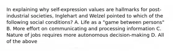 In explaining why self-expression values are hallmarks for post-industrial societies, Inglehart and Welzel pointed to which of the following social conditions? A. Life as a "game between persons" B. More effort on communicating and processing information C. Nature of jobs requires more autonomous decision-making D. All of the above