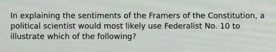 In explaining the sentiments of the Framers of the Constitution, a political scientist would most likely use Federalist No. 10 to illustrate which of the following?