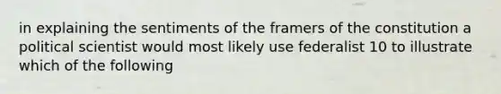 in explaining the sentiments of the framers of the constitution a political scientist would most likely use federalist 10 to illustrate which of the following