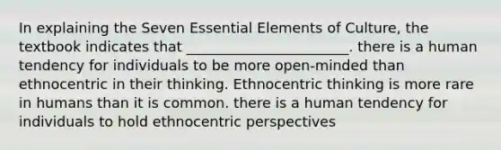 In explaining the Seven Essential Elements of Culture, the textbook indicates that _______________________. there is a human tendency for individuals to be more open-minded than ethnocentric in their thinking. Ethnocentric thinking is more rare in humans than it is common. there is a human tendency for individuals to hold ethnocentric perspectives