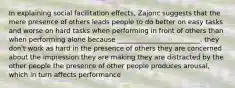 In explaining social facilitation effects, Zajonc suggests that the mere presence of others leads people to do better on easy tasks and worse on hard tasks when performing in front of others than when performing alone because _________________________. they don't work as hard in the presence of others they are concerned about the impression they are making they are distracted by the other people the presence of other people produces arousal, which in turn affects performance