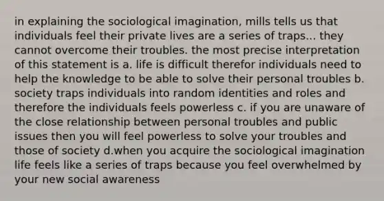 in explaining the sociological imagination, mills tells us that individuals feel their private lives are a series of traps... they cannot overcome their troubles. the most precise interpretation of this statement is a. life is difficult therefor individuals need to help the knowledge to be able to solve their personal troubles b. society traps individuals into random identities and roles and therefore the individuals feels powerless c. if you are unaware of the close relationship between personal troubles and public issues then you will feel powerless to solve your troubles and those of society d.when you acquire the sociological imagination life feels like a series of traps because you feel overwhelmed by your new social awareness