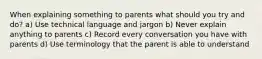 When explaining something to parents what should you try and do? a) Use technical language and jargon b) Never explain anything to parents c) Record every conversation you have with parents d) Use terminology that the parent is able to understand