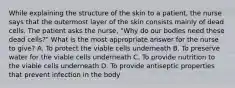 While explaining the structure of the skin to a patient, the nurse says that the outermost layer of the skin consists mainly of dead cells. The patient asks the nurse, "Why do our bodies need these dead cells?" What is the most appropriate answer for the nurse to give? A. To protect the viable cells underneath B. To preserve water for the viable cells underneath C. To provide nutrition to the viable cells underneath D. To provide antiseptic properties that prevent infection in the body