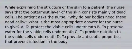 While explaining the structure of the skin to a patient, the nurse says that the outermost layer of the skin consists mainly of dead cells. The patient asks the nurse, "Why do our bodies need these dead cells?" What is the most appropriate answer for the nurse to give? A. To protect the viable cells underneath B. To preserve water for the viable cells underneath C. To provide nutrition to the viable cells underneath D. To provide antiseptic properties that prevent infection in the body