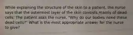 While explaining the structure of the skin to a patient, the nurse says that the outermost layer of the skin consists mainly of dead cells. The patient asks the nurse, "Why do our bodies need these dead cells?" What is the most appropriate answer for the nurse to give?