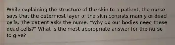 While explaining the structure of the skin to a patient, the nurse says that the outermost layer of the skin consists mainly of dead cells. The patient asks the nurse, "Why do our bodies need these dead cells?" What is the most appropriate answer for the nurse to give?