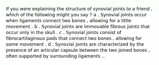 If you were explaining the structure of synovial joints to a friend , which of the following might you say ? a . Synovial joints occur when ligaments connect two bones , allowing for a little movement . b . Synovial joints are immovable fibrous joints that occur only in the skull . c . Synovial joints consist of fibrocartilaginous pads that connect two bones , allowing for some movement . d . Synovial joints are characterized by the presence of an articular capsule between the two joined bones , often supported by surrounding ligaments ..