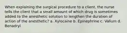 When explaining the surgical procedure to a client, the nurse tells the client that a small amount of which drug is sometimes added to the anesthetic solution to lengthen the duration of action of the anesthetic? a. Xylocaine b. Epinephrine c. Valium d. Benadryl