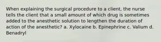 When explaining the surgical procedure to a client, the nurse tells the client that a small amount of which drug is sometimes added to the anesthetic solution to lengthen the duration of action of the anesthetic? a. Xylocaine b. Epinephrine c. Valium d. Benadryl