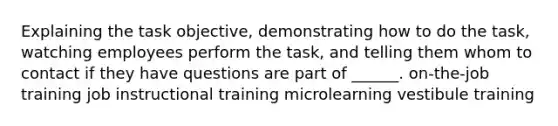 Explaining the task objective, demonstrating how to do the task, watching employees perform the task, and telling them whom to contact if they have questions are part of ______. on-the-job training job instructional training microlearning vestibule training