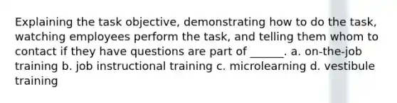 Explaining the task objective, demonstrating how to do the task, watching employees perform the task, and telling them whom to contact if they have questions are part of ______. a. on-the-job training b. job instructional training c. microlearning d. vestibule training