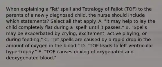 When explaining a 'Tet' spell and Tetralogy of Fallot (TOF) to the parents of a newly diagnosed child, the nurse should include which statements? Select all that apply. A. "It may help to lay the child completely flat during a 'spell' until it passes." B. "Spells may be exacerbated by crying, excitement, active playing, or during feeding." C. "Tet spells are caused by a rapid drop in the amount of oxygen in the blood." D. "TOF leads to left ventricular hypertrophy." E. "TOF causes mixing of oxygenated and deoxygenated blood."