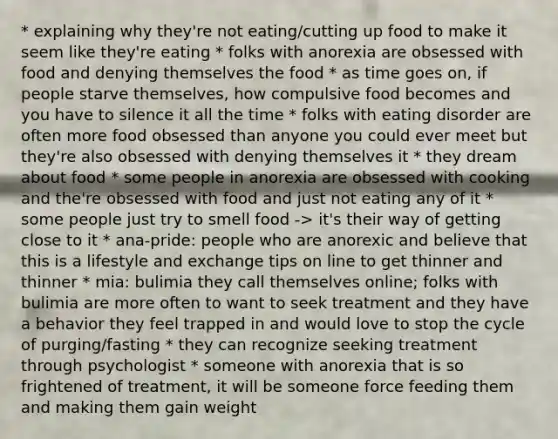 * explaining why they're not eating/cutting up food to make it seem like they're eating * folks with anorexia are obsessed with food and denying themselves the food * as time goes on, if people starve themselves, how compulsive food becomes and you have to silence it all the time * folks with eating disorder are often more food obsessed than anyone you could ever meet but they're also obsessed with denying themselves it * they dream about food * some people in anorexia are obsessed with cooking and the're obsessed with food and just not eating any of it * some people just try to smell food -> it's their way of getting close to it * ana-pride: people who are anorexic and believe that this is a lifestyle and exchange tips on line to get thinner and thinner * mia: bulimia they call themselves online; folks with bulimia are more often to want to seek treatment and they have a behavior they feel trapped in and would love to stop the cycle of purging/fasting * they can recognize seeking treatment through psychologist * someone with anorexia that is so frightened of treatment, it will be someone force feeding them and making them gain weight