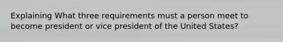 Explaining What three requirements must a person meet to become president or vice president of the United States?