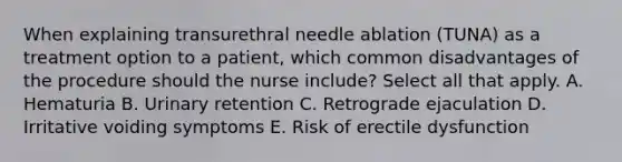 When explaining transurethral needle ablation (TUNA) as a treatment option to a patient, which common disadvantages of the procedure should the nurse include? Select all that apply. A. Hematuria B. Urinary retention C. Retrograde ejaculation D. Irritative voiding symptoms E. Risk of erectile dysfunction