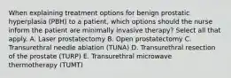 When explaining treatment options for benign prostatic hyperplasia (PBH) to a patient, which options should the nurse inform the patient are minimally invasive therapy? Select all that apply. A. Laser prostatectomy B. Open prostatectomy C. Transurethral needle ablation (TUNA) D. Transurethral resection of the prostate (TURP) E. Transurethral microwave thermotherapy (TUMT)