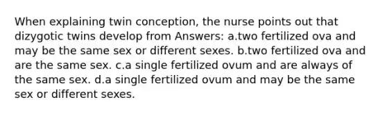 When explaining twin conception, the nurse points out that dizygotic twins develop from Answers: a.two fertilized ova and may be the same sex or different sexes. b.two fertilized ova and are the same sex. c.a single fertilized ovum and are always of the same sex. d.a single fertilized ovum and may be the same sex or different sexes.