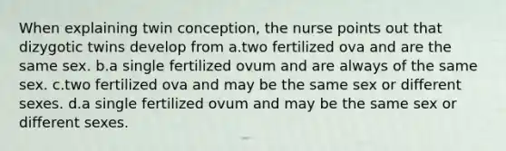 When explaining twin conception, the nurse points out that dizygotic twins develop from a.two fertilized ova and are the same sex. b.a single fertilized ovum and are always of the same sex. c.two fertilized ova and may be the same sex or different sexes. d.a single fertilized ovum and may be the same sex or different sexes.