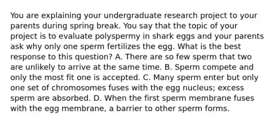 You are explaining your undergraduate research project to your parents during spring break. You say that the topic of your project is to evaluate polyspermy in shark eggs and your parents ask why only one sperm fertilizes the egg. What is the best response to this question? A. There are so few sperm that two are unlikely to arrive at the same time. B. Sperm compete and only the most fit one is accepted. C. Many sperm enter but only one set of chromosomes fuses with the egg nucleus; excess sperm are absorbed. D. When the first sperm membrane fuses with the egg membrane, a barrier to other sperm forms.