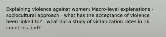 Explaining violence against women: Macro-level explanations - sociocultural approach - what has the acceptance of violence been linked to? - what did a study of victimization rates in 16 countries find?