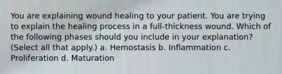 You are explaining wound healing to your patient. You are trying to explain the healing process in a full-thickness wound. Which of the following phases should you include in your explanation? (Select all that apply.) a. Hemostasis b. Inflammation c. Proliferation d. Maturation