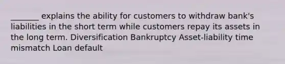 _______ explains the ability for customers to withdraw bank's liabilities in the short term while customers repay its assets in the long term. Diversification Bankruptcy Asset-liability time mismatch Loan default