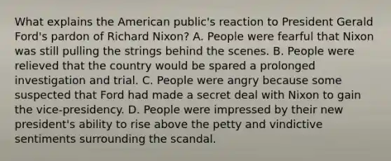 What explains the American public's reaction to President Gerald Ford's pardon of Richard Nixon? A. People were fearful that Nixon was still pulling the strings behind the scenes. B. People were relieved that the country would be spared a prolonged investigation and trial. C. People were angry because some suspected that Ford had made a secret deal with Nixon to gain the vice-presidency. D. People were impressed by their new president's ability to rise above the petty and vindictive sentiments surrounding the scandal.